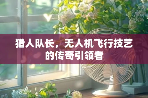 猎人队长，无人机飞行技艺的传奇引领者