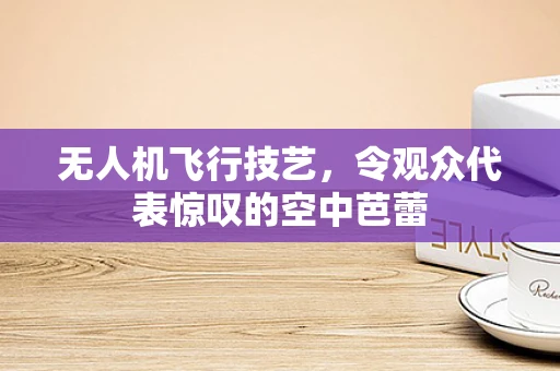 无人机飞行技艺，令观众代表惊叹的空中芭蕾