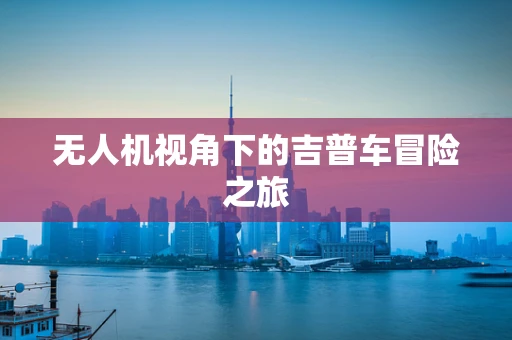 无人机视角下的吉普车冒险之旅