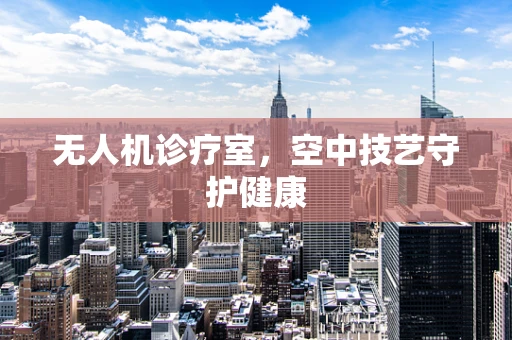 无人机诊疗室，空中技艺守护健康
