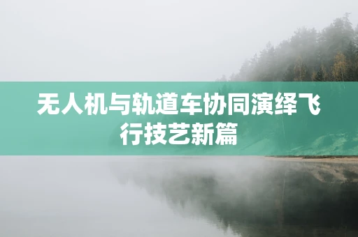 无人机与轨道车协同演绎飞行技艺新篇