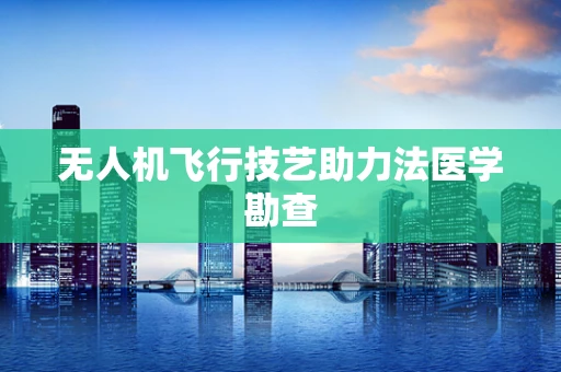 无人机飞行技艺助力法医学勘查