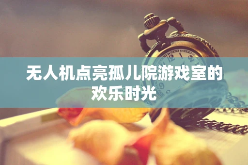 无人机点亮孤儿院游戏室的欢乐时光