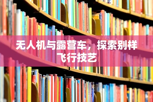 无人机与露营车，探索别样飞行技艺