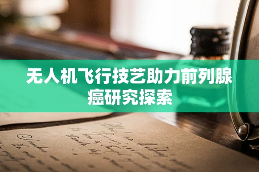 无人机飞行技艺助力前列腺癌研究探索