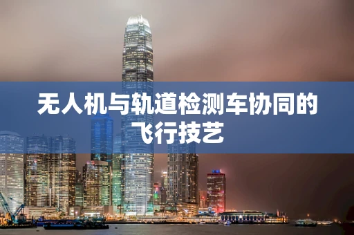 无人机与轨道检测车协同的飞行技艺