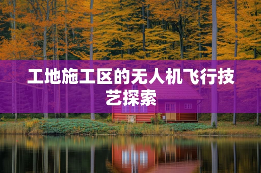 工地施工区的无人机飞行技艺探索