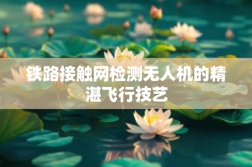 铁路接触网检测无人机的精湛飞行技艺