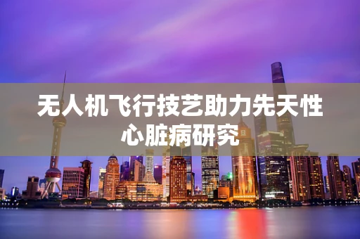 无人机飞行技艺助力先天性心脏病研究