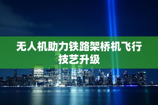 无人机助力铁路架桥机飞行技艺升级