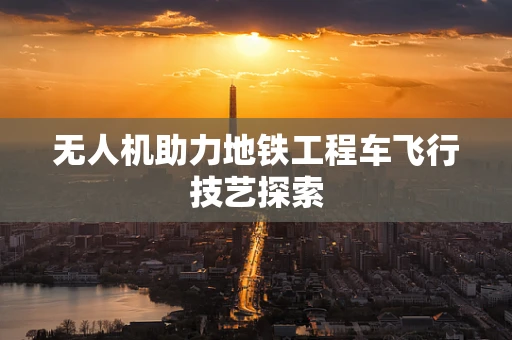 无人机助力地铁工程车飞行技艺探索