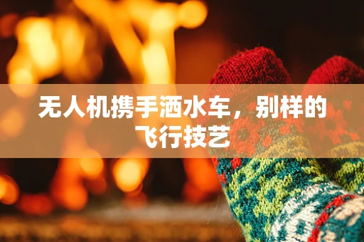 无人机携手洒水车，别样的飞行技艺