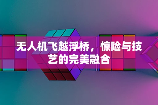 无人机飞越浮桥，惊险与技艺的完美融合