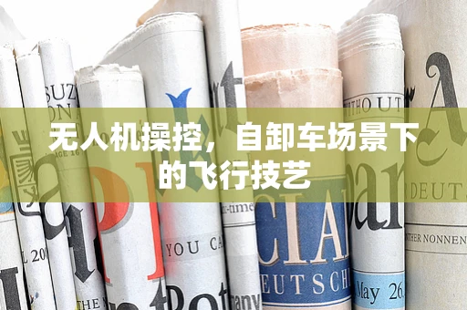 无人机操控，自卸车场景下的飞行技艺
