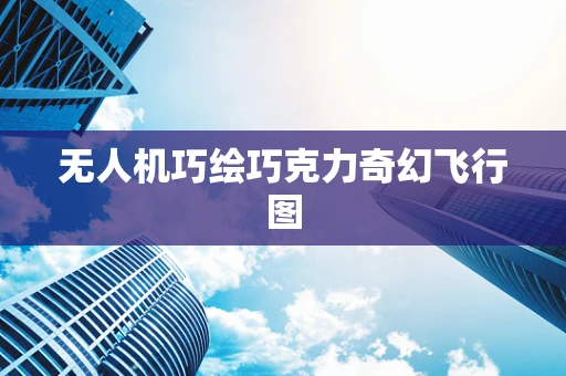无人机巧绘巧克力奇幻飞行图