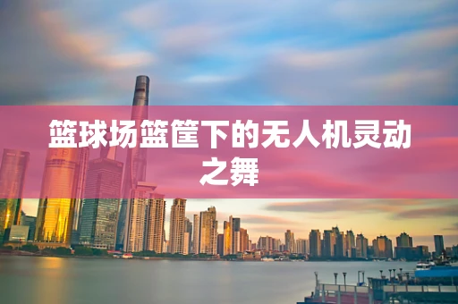 篮球场篮筐下的无人机灵动之舞