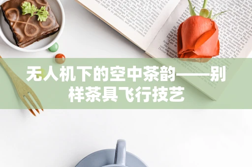 无人机下的空中茶韵——别样茶具飞行技艺