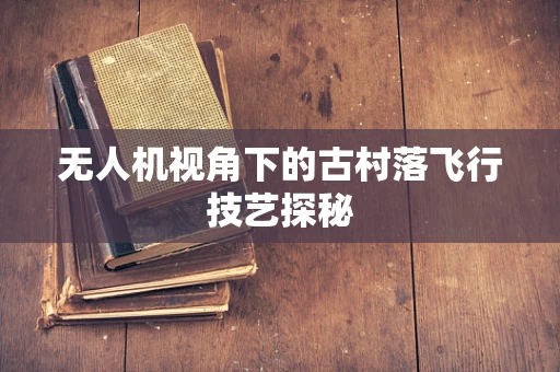 无人机视角下的古村落飞行技艺探秘