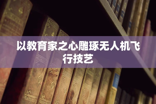 以教育家之心雕琢无人机飞行技艺