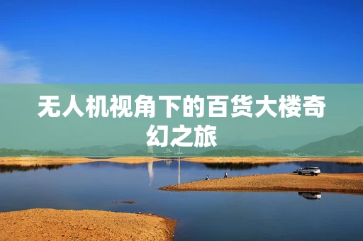 无人机视角下的百货大楼奇幻之旅