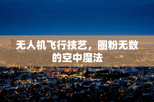 无人机飞行技艺，圈粉无数的空中魔法