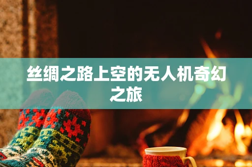 丝绸之路上空的无人机奇幻之旅