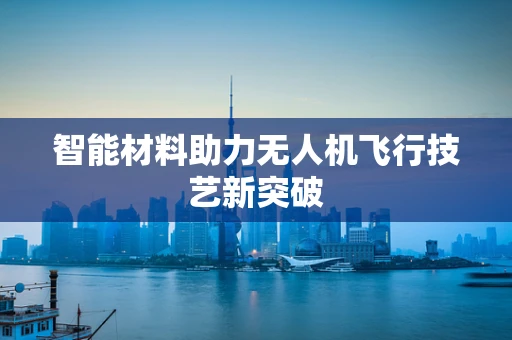智能材料助力无人机飞行技艺新突破