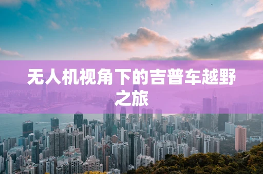 无人机视角下的吉普车越野之旅