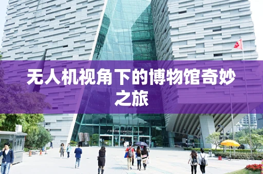 无人机视角下的博物馆奇妙之旅