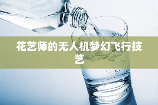 花艺师的无人机梦幻飞行技艺