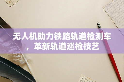 无人机助力铁路轨道检测车，革新轨道巡检技艺
