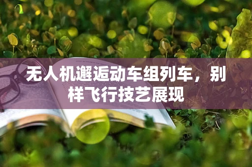 无人机邂逅动车组列车，别样飞行技艺展现