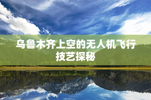 乌鲁木齐上空的无人机飞行技艺探秘