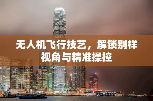 无人机飞行技艺，解锁别样视角与精准操控
