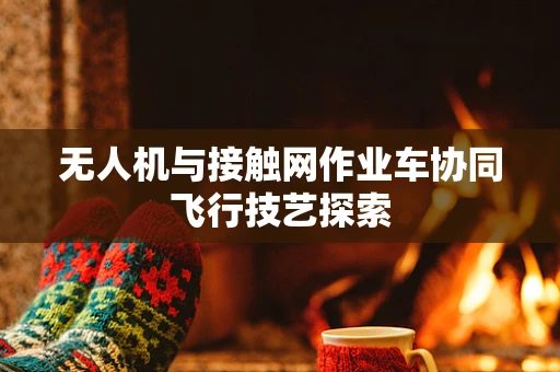 无人机与接触网作业车协同飞行技艺探索