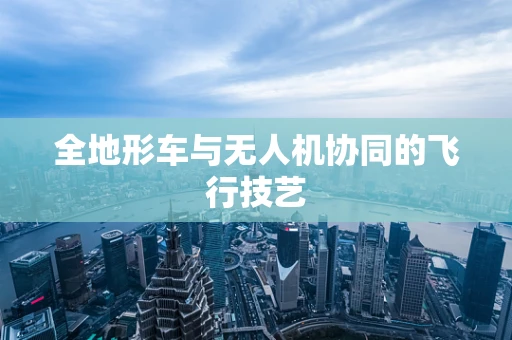 全地形车与无人机协同的飞行技艺