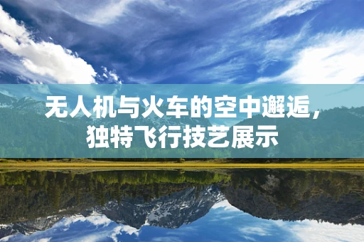 无人机与火车的空中邂逅，独特飞行技艺展示