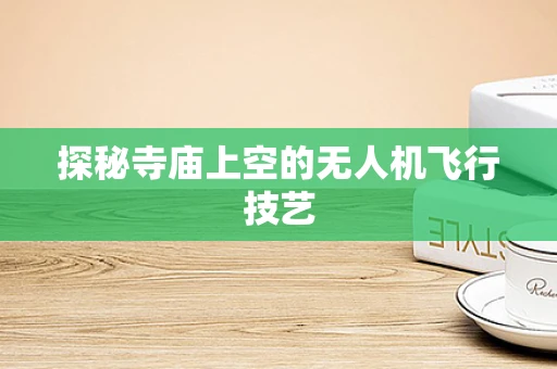 探秘寺庙上空的无人机飞行技艺