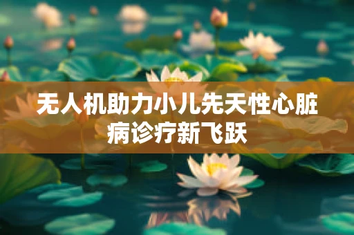 无人机助力小儿先天性心脏病诊疗新飞跃