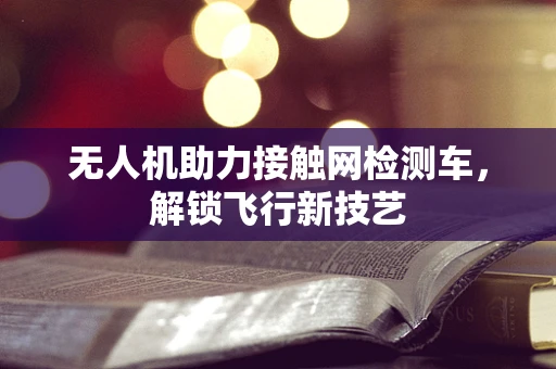 无人机助力接触网检测车，解锁飞行新技艺