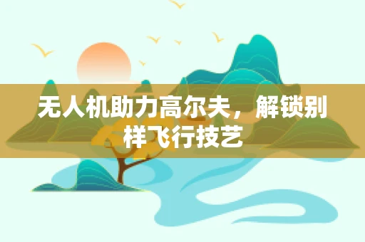 无人机助力高尔夫，解锁别样飞行技艺