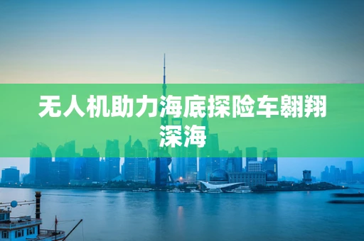 无人机助力海底探险车翱翔深海