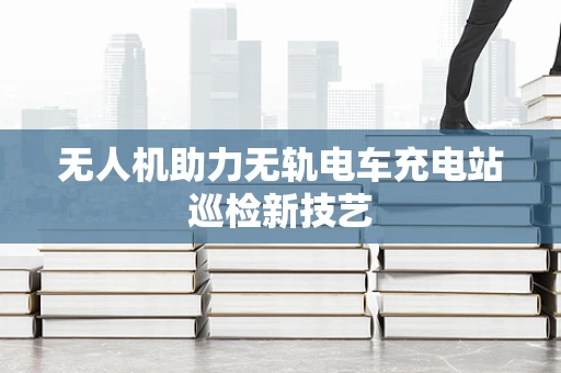 无人机助力无轨电车充电站巡检新技艺