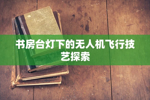 书房台灯下的无人机飞行技艺探索