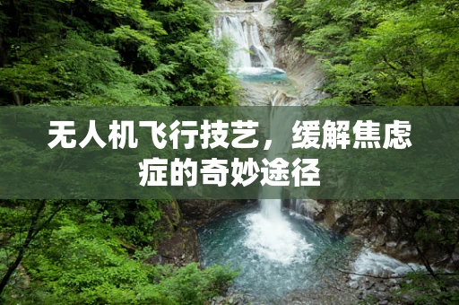 无人机飞行技艺，缓解焦虑症的奇妙途径