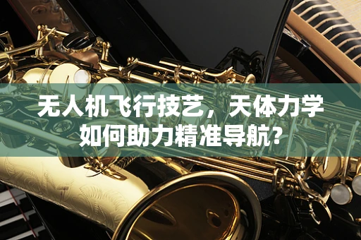 无人机飞行技艺，天体力学如何助力精准导航？