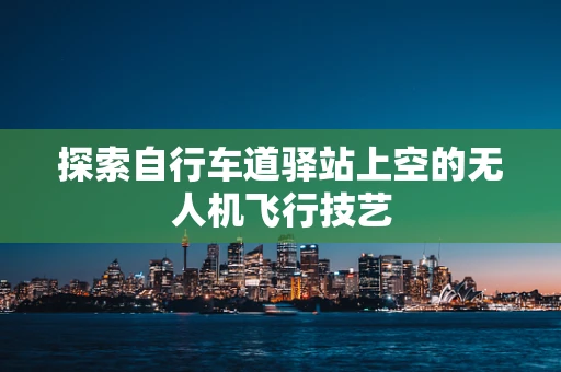 探索自行车道驿站上空的无人机飞行技艺