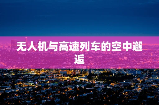 无人机与高速列车的空中邂逅