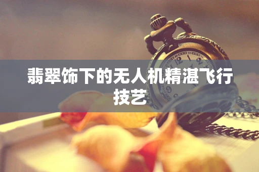 翡翠饰下的无人机精湛飞行技艺