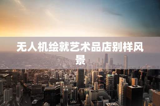 无人机绘就艺术品店别样风景